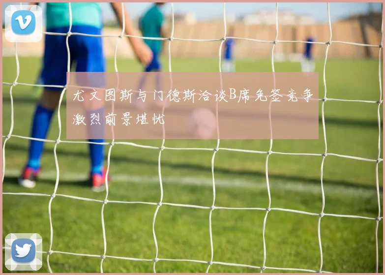 尤文图斯与门德斯洽谈B席免签竞争激烈前景堪忧