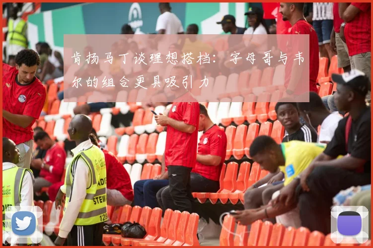 肯扬马丁谈理想搭档：字母哥与韦尔的组合更具吸引力