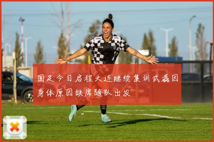 国足今日启程大连继续集训武磊因身体原因缺席随队出发