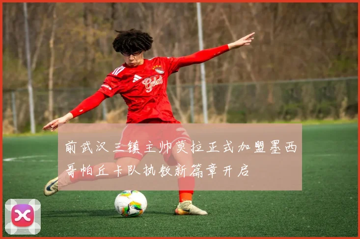 前武汉三镇主帅莫拉正式加盟墨西哥帕丘卡队执教新篇章开启