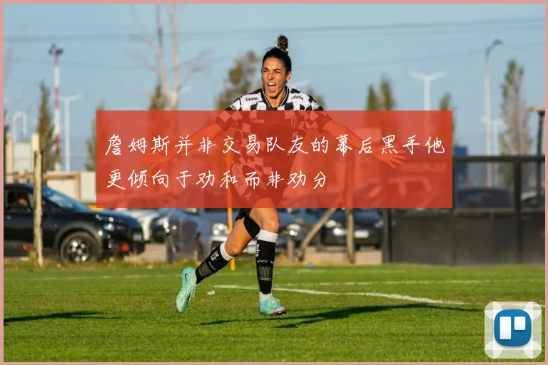詹姆斯并非交易队友的幕后黑手他更倾向于劝和而非劝分