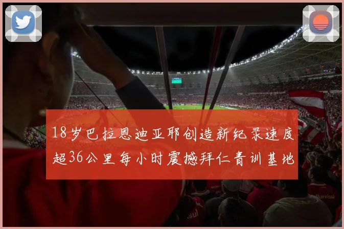 18岁巴拉恩迪亚耶创造新纪录速度超36公里每小时震撼拜仁青训基地