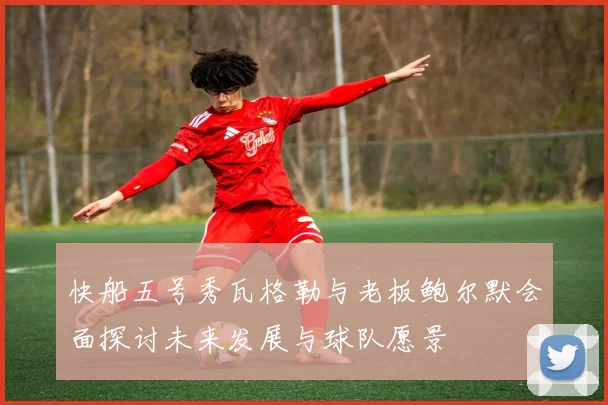 快船五号秀瓦格勒与老板鲍尔默会面探讨未来发展与球队愿景