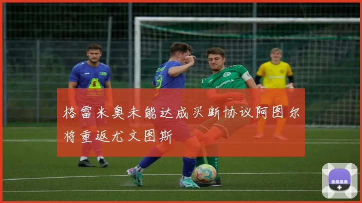 格雷米奥未能达成买断协议阿图尔将重返尤文图斯