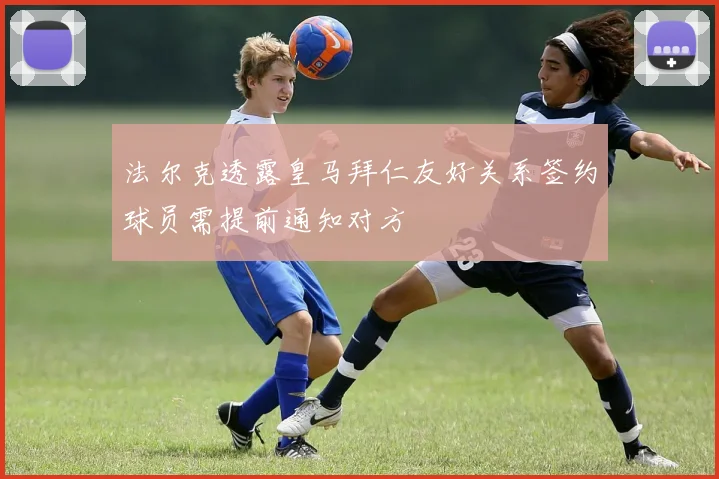 法尔克透露皇马拜仁友好关系签约球员需提前通知对方