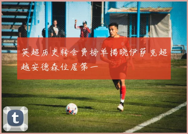 英超历史转会费榜单揭晓伊萨克超越安德森位居第一