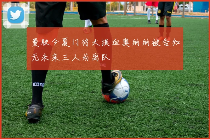 曼联今夏门将大换血奥纳纳被告知无未来三人或离队