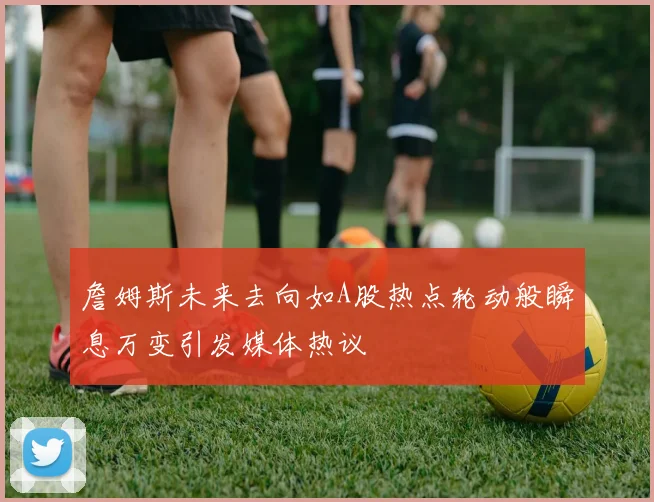 詹姆斯未来去向如A股热点轮动般瞬息万变引发媒体热议