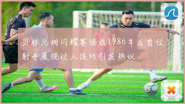 贝林厄姆闪耀赛场成1986年后首位射手展现过人技巧引发热议